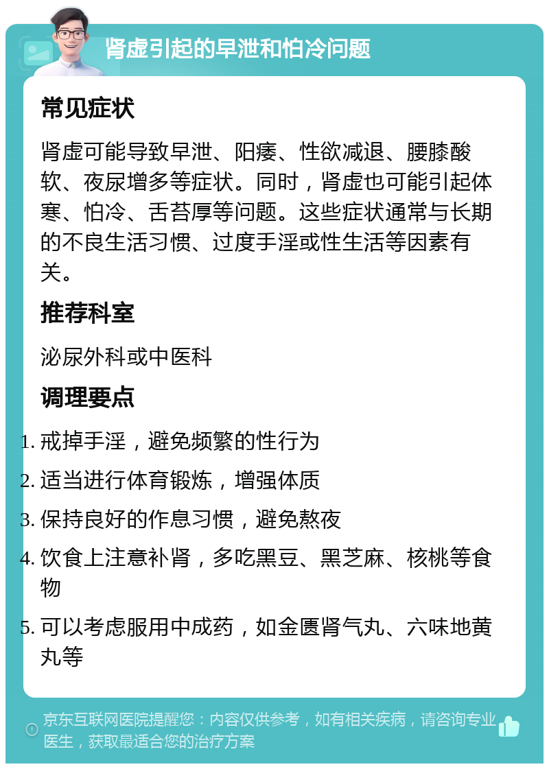 肾虚引起的早泄和怕冷问题 常见症状 肾虚可能导致早泄、阳痿、性欲减退、腰膝酸软、夜尿增多等症状。同时，肾虚也可能引起体寒、怕冷、舌苔厚等问题。这些症状通常与长期的不良生活习惯、过度手淫或性生活等因素有关。 推荐科室 泌尿外科或中医科 调理要点 戒掉手淫，避免频繁的性行为 适当进行体育锻炼，增强体质 保持良好的作息习惯，避免熬夜 饮食上注意补肾，多吃黑豆、黑芝麻、核桃等食物 可以考虑服用中成药，如金匮肾气丸、六味地黄丸等