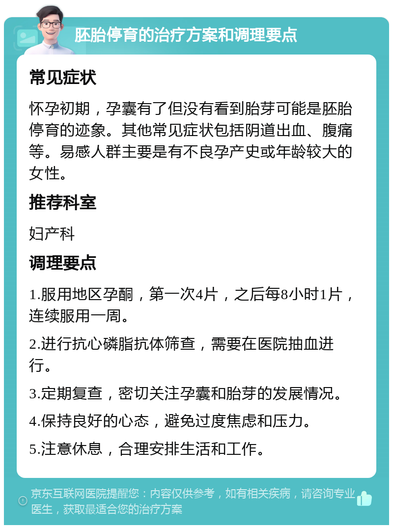 胚胎停育的治疗方案和调理要点 常见症状 怀孕初期，孕囊有了但没有看到胎芽可能是胚胎停育的迹象。其他常见症状包括阴道出血、腹痛等。易感人群主要是有不良孕产史或年龄较大的女性。 推荐科室 妇产科 调理要点 1.服用地区孕酮，第一次4片，之后每8小时1片，连续服用一周。 2.进行抗心磷脂抗体筛查，需要在医院抽血进行。 3.定期复查，密切关注孕囊和胎芽的发展情况。 4.保持良好的心态，避免过度焦虑和压力。 5.注意休息，合理安排生活和工作。