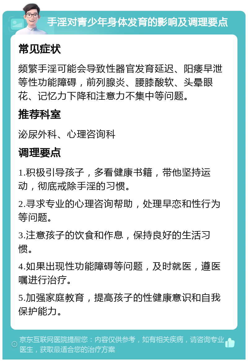 手淫对青少年身体发育的影响及调理要点 常见症状 频繁手淫可能会导致性器官发育延迟、阳痿早泄等性功能障碍，前列腺炎、腰膝酸软、头晕眼花、记忆力下降和注意力不集中等问题。 推荐科室 泌尿外科、心理咨询科 调理要点 1.积极引导孩子，多看健康书籍，带他坚持运动，彻底戒除手淫的习惯。 2.寻求专业的心理咨询帮助，处理早恋和性行为等问题。 3.注意孩子的饮食和作息，保持良好的生活习惯。 4.如果出现性功能障碍等问题，及时就医，遵医嘱进行治疗。 5.加强家庭教育，提高孩子的性健康意识和自我保护能力。