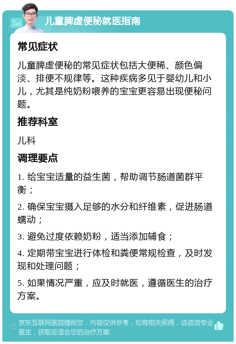 儿童脾虚便秘就医指南 常见症状 儿童脾虚便秘的常见症状包括大便稀、颜色偏淡、排便不规律等。这种疾病多见于婴幼儿和小儿，尤其是纯奶粉喂养的宝宝更容易出现便秘问题。 推荐科室 儿科 调理要点 1. 给宝宝适量的益生菌，帮助调节肠道菌群平衡； 2. 确保宝宝摄入足够的水分和纤维素，促进肠道蠕动； 3. 避免过度依赖奶粉，适当添加辅食； 4. 定期带宝宝进行体检和粪便常规检查，及时发现和处理问题； 5. 如果情况严重，应及时就医，遵循医生的治疗方案。