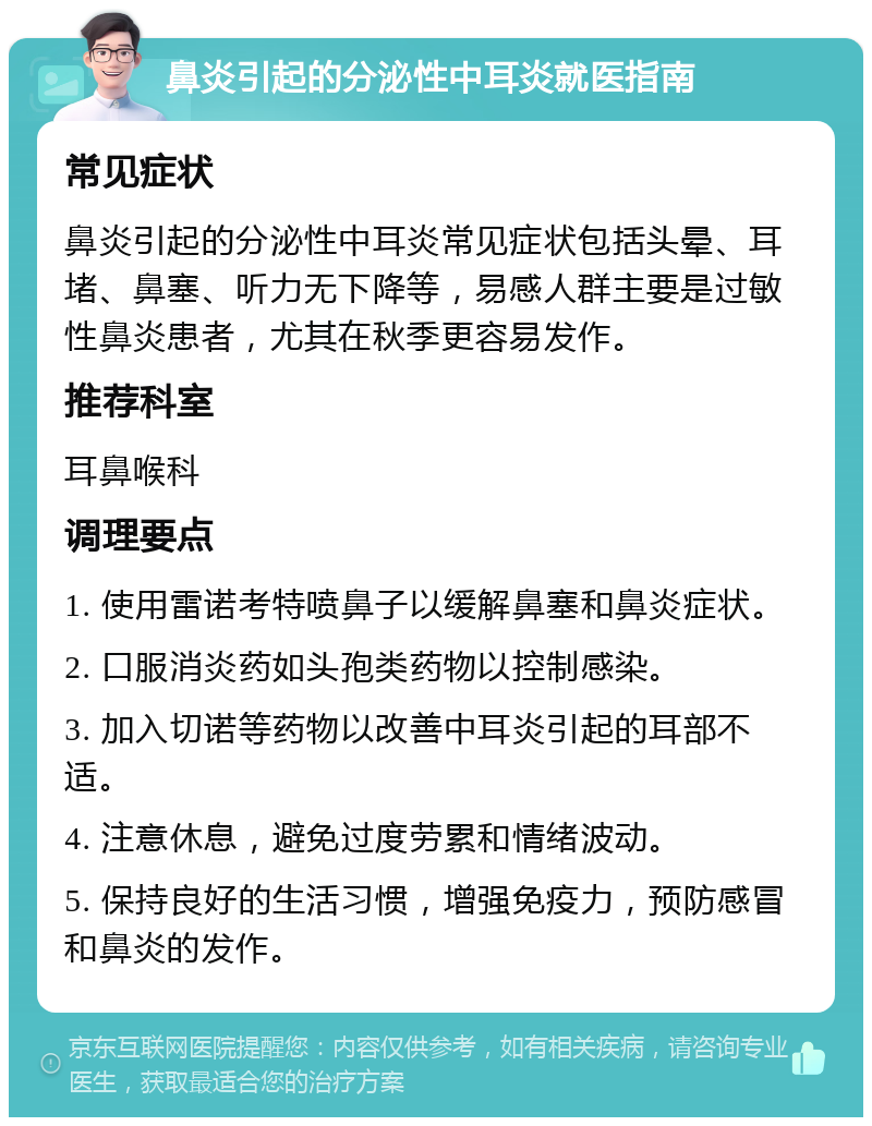 鼻炎引起的分泌性中耳炎就医指南 常见症状 鼻炎引起的分泌性中耳炎常见症状包括头晕、耳堵、鼻塞、听力无下降等，易感人群主要是过敏性鼻炎患者，尤其在秋季更容易发作。 推荐科室 耳鼻喉科 调理要点 1. 使用雷诺考特喷鼻子以缓解鼻塞和鼻炎症状。 2. 口服消炎药如头孢类药物以控制感染。 3. 加入切诺等药物以改善中耳炎引起的耳部不适。 4. 注意休息，避免过度劳累和情绪波动。 5. 保持良好的生活习惯，增强免疫力，预防感冒和鼻炎的发作。