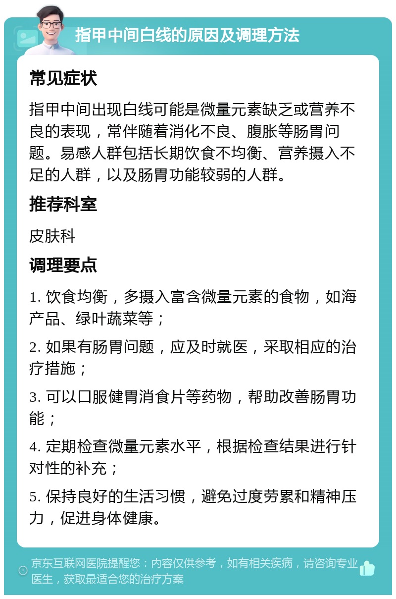 指甲中间白线的原因及调理方法 常见症状 指甲中间出现白线可能是微量元素缺乏或营养不良的表现，常伴随着消化不良、腹胀等肠胃问题。易感人群包括长期饮食不均衡、营养摄入不足的人群，以及肠胃功能较弱的人群。 推荐科室 皮肤科 调理要点 1. 饮食均衡，多摄入富含微量元素的食物，如海产品、绿叶蔬菜等； 2. 如果有肠胃问题，应及时就医，采取相应的治疗措施； 3. 可以口服健胃消食片等药物，帮助改善肠胃功能； 4. 定期检查微量元素水平，根据检查结果进行针对性的补充； 5. 保持良好的生活习惯，避免过度劳累和精神压力，促进身体健康。