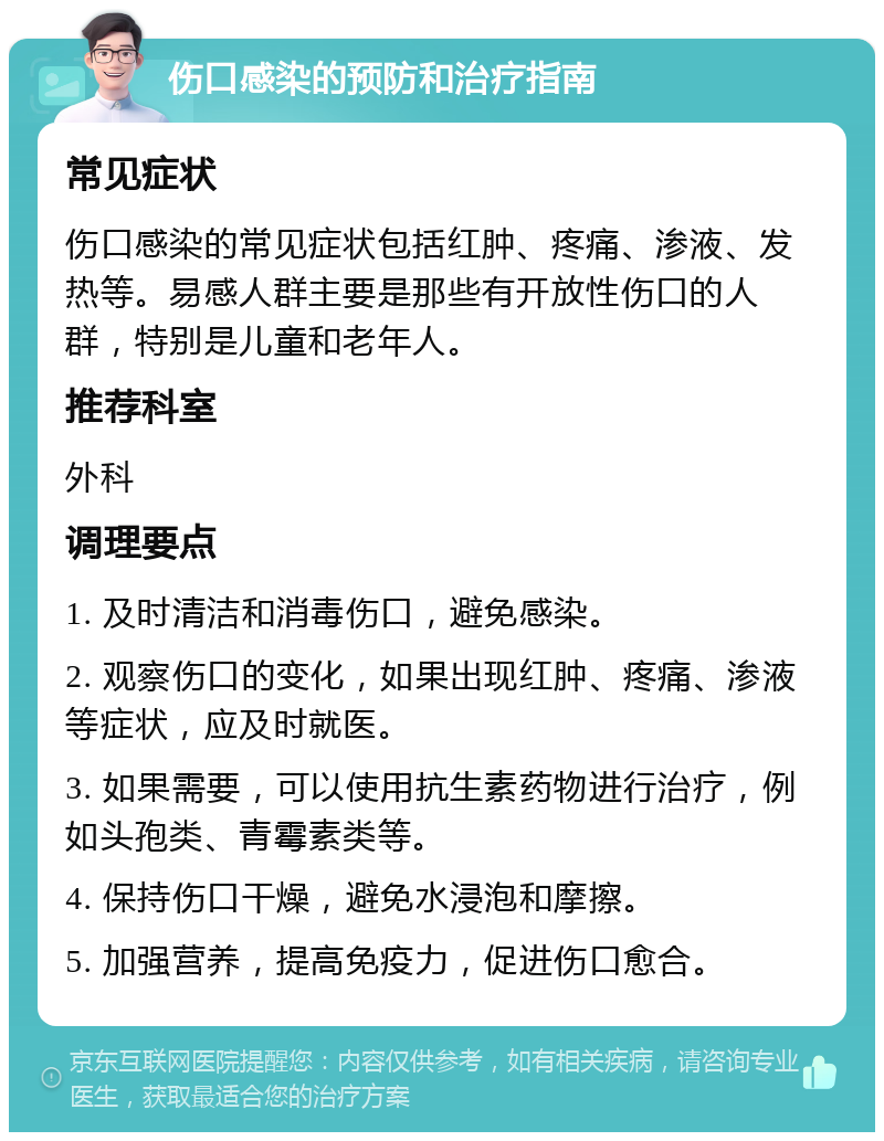 伤口感染的预防和治疗指南 常见症状 伤口感染的常见症状包括红肿、疼痛、渗液、发热等。易感人群主要是那些有开放性伤口的人群，特别是儿童和老年人。 推荐科室 外科 调理要点 1. 及时清洁和消毒伤口，避免感染。 2. 观察伤口的变化，如果出现红肿、疼痛、渗液等症状，应及时就医。 3. 如果需要，可以使用抗生素药物进行治疗，例如头孢类、青霉素类等。 4. 保持伤口干燥，避免水浸泡和摩擦。 5. 加强营养，提高免疫力，促进伤口愈合。