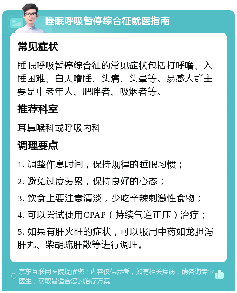 睡眠呼吸暂停综合征就医指南 常见症状 睡眠呼吸暂停综合征的常见症状包括打呼噜、入睡困难、白天嗜睡、头痛、头晕等。易感人群主要是中老年人、肥胖者、吸烟者等。 推荐科室 耳鼻喉科或呼吸内科 调理要点 1. 调整作息时间，保持规律的睡眠习惯； 2. 避免过度劳累，保持良好的心态； 3. 饮食上要注意清淡，少吃辛辣刺激性食物； 4. 可以尝试使用CPAP（持续气道正压）治疗； 5. 如果有肝火旺的症状，可以服用中药如龙胆泻肝丸、柴胡疏肝散等进行调理。