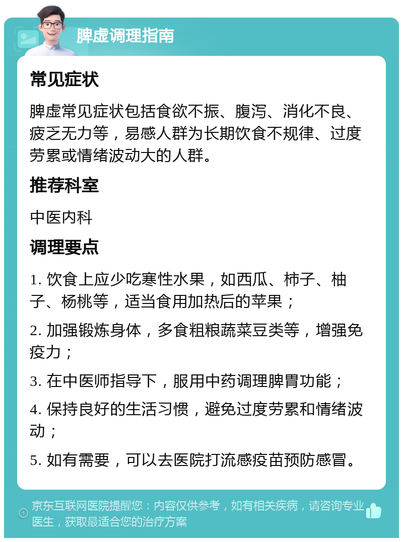 脾虚调理指南 常见症状 脾虚常见症状包括食欲不振、腹泻、消化不良、疲乏无力等，易感人群为长期饮食不规律、过度劳累或情绪波动大的人群。 推荐科室 中医内科 调理要点 1. 饮食上应少吃寒性水果，如西瓜、柿子、柚子、杨桃等，适当食用加热后的苹果； 2. 加强锻炼身体，多食粗粮蔬菜豆类等，增强免疫力； 3. 在中医师指导下，服用中药调理脾胃功能； 4. 保持良好的生活习惯，避免过度劳累和情绪波动； 5. 如有需要，可以去医院打流感疫苗预防感冒。