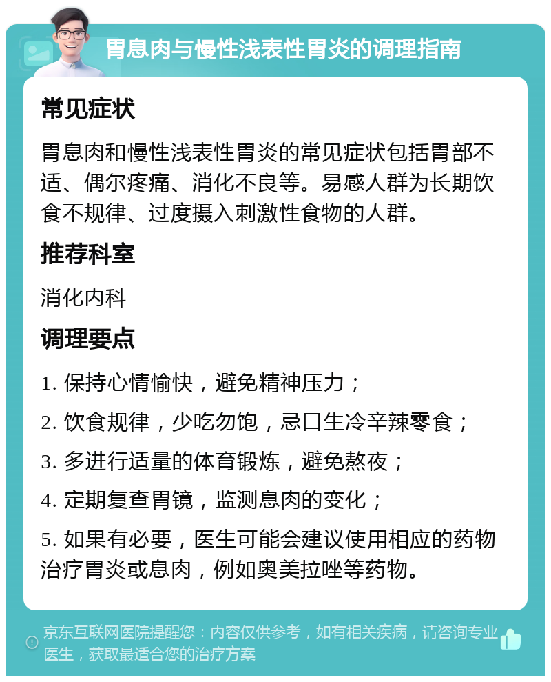 胃息肉与慢性浅表性胃炎的调理指南 常见症状 胃息肉和慢性浅表性胃炎的常见症状包括胃部不适、偶尔疼痛、消化不良等。易感人群为长期饮食不规律、过度摄入刺激性食物的人群。 推荐科室 消化内科 调理要点 1. 保持心情愉快，避免精神压力； 2. 饮食规律，少吃勿饱，忌口生冷辛辣零食； 3. 多进行适量的体育锻炼，避免熬夜； 4. 定期复查胃镜，监测息肉的变化； 5. 如果有必要，医生可能会建议使用相应的药物治疗胃炎或息肉，例如奥美拉唑等药物。