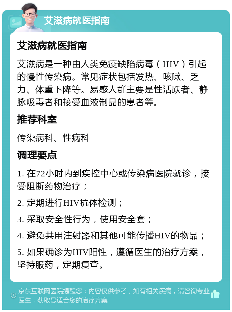 艾滋病就医指南 艾滋病就医指南 艾滋病是一种由人类免疫缺陷病毒（HIV）引起的慢性传染病。常见症状包括发热、咳嗽、乏力、体重下降等。易感人群主要是性活跃者、静脉吸毒者和接受血液制品的患者等。 推荐科室 传染病科、性病科 调理要点 1. 在72小时内到疾控中心或传染病医院就诊，接受阻断药物治疗； 2. 定期进行HIV抗体检测； 3. 采取安全性行为，使用安全套； 4. 避免共用注射器和其他可能传播HIV的物品； 5. 如果确诊为HIV阳性，遵循医生的治疗方案，坚持服药，定期复查。