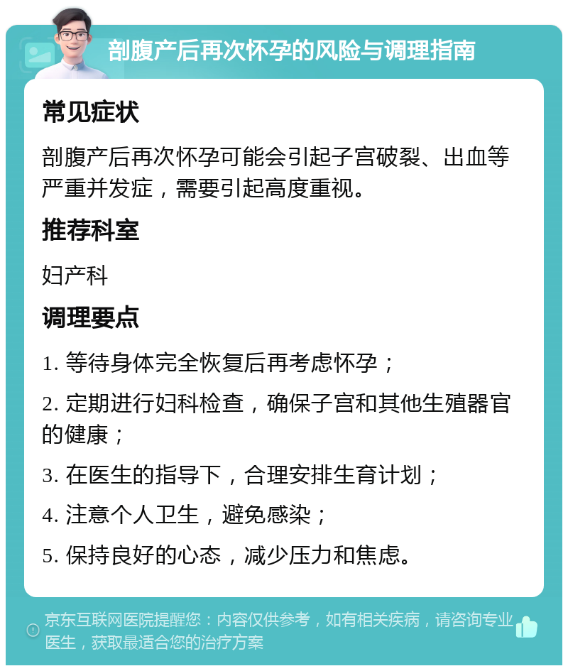 剖腹产后再次怀孕的风险与调理指南 常见症状 剖腹产后再次怀孕可能会引起子宫破裂、出血等严重并发症，需要引起高度重视。 推荐科室 妇产科 调理要点 1. 等待身体完全恢复后再考虑怀孕； 2. 定期进行妇科检查，确保子宫和其他生殖器官的健康； 3. 在医生的指导下，合理安排生育计划； 4. 注意个人卫生，避免感染； 5. 保持良好的心态，减少压力和焦虑。