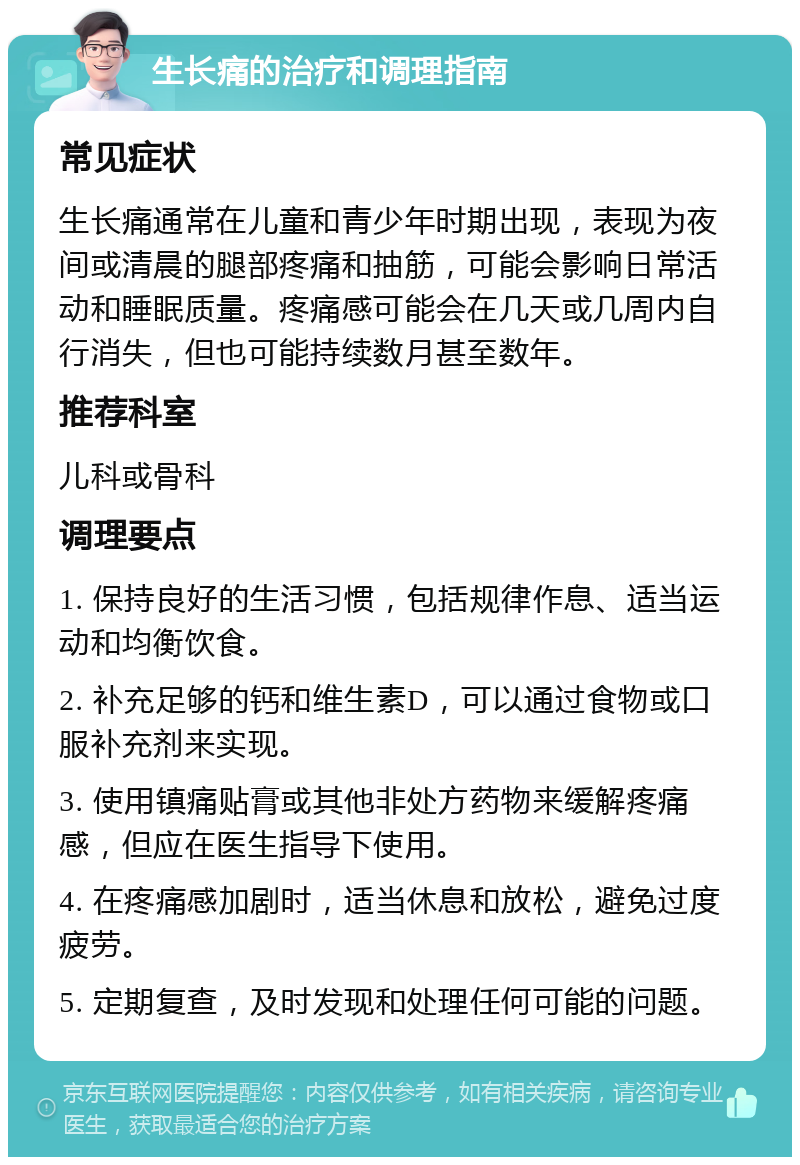 生长痛的治疗和调理指南 常见症状 生长痛通常在儿童和青少年时期出现，表现为夜间或清晨的腿部疼痛和抽筋，可能会影响日常活动和睡眠质量。疼痛感可能会在几天或几周内自行消失，但也可能持续数月甚至数年。 推荐科室 儿科或骨科 调理要点 1. 保持良好的生活习惯，包括规律作息、适当运动和均衡饮食。 2. 补充足够的钙和维生素D，可以通过食物或口服补充剂来实现。 3. 使用镇痛贴膏或其他非处方药物来缓解疼痛感，但应在医生指导下使用。 4. 在疼痛感加剧时，适当休息和放松，避免过度疲劳。 5. 定期复查，及时发现和处理任何可能的问题。