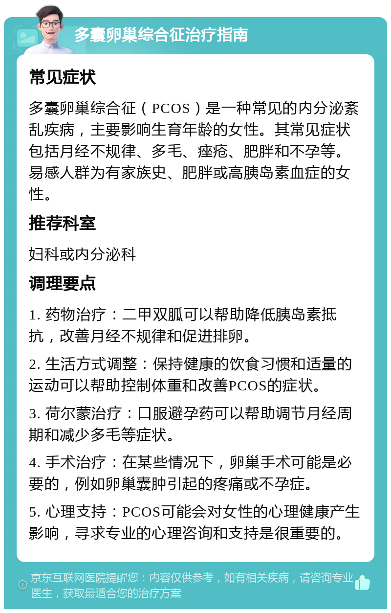 多囊卵巢综合征治疗指南 常见症状 多囊卵巢综合征（PCOS）是一种常见的内分泌紊乱疾病，主要影响生育年龄的女性。其常见症状包括月经不规律、多毛、痤疮、肥胖和不孕等。易感人群为有家族史、肥胖或高胰岛素血症的女性。 推荐科室 妇科或内分泌科 调理要点 1. 药物治疗：二甲双胍可以帮助降低胰岛素抵抗，改善月经不规律和促进排卵。 2. 生活方式调整：保持健康的饮食习惯和适量的运动可以帮助控制体重和改善PCOS的症状。 3. 荷尔蒙治疗：口服避孕药可以帮助调节月经周期和减少多毛等症状。 4. 手术治疗：在某些情况下，卵巢手术可能是必要的，例如卵巢囊肿引起的疼痛或不孕症。 5. 心理支持：PCOS可能会对女性的心理健康产生影响，寻求专业的心理咨询和支持是很重要的。