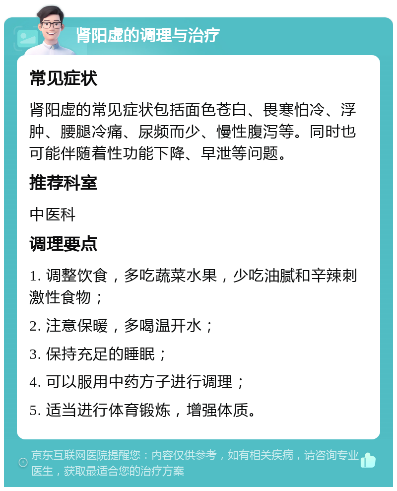 肾阳虚的调理与治疗 常见症状 肾阳虚的常见症状包括面色苍白、畏寒怕冷、浮肿、腰腿冷痛、尿频而少、慢性腹泻等。同时也可能伴随着性功能下降、早泄等问题。 推荐科室 中医科 调理要点 1. 调整饮食，多吃蔬菜水果，少吃油腻和辛辣刺激性食物； 2. 注意保暖，多喝温开水； 3. 保持充足的睡眠； 4. 可以服用中药方子进行调理； 5. 适当进行体育锻炼，增强体质。