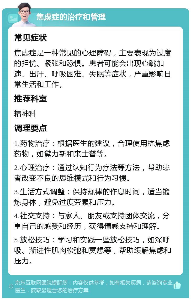 焦虑症的治疗和管理 常见症状 焦虑症是一种常见的心理障碍，主要表现为过度的担忧、紧张和恐惧。患者可能会出现心跳加速、出汗、呼吸困难、失眠等症状，严重影响日常生活和工作。 推荐科室 精神科 调理要点 1.药物治疗：根据医生的建议，合理使用抗焦虑药物，如黛力新和来士普等。 2.心理治疗：通过认知行为疗法等方法，帮助患者改变不良的思维模式和行为习惯。 3.生活方式调整：保持规律的作息时间，适当锻炼身体，避免过度劳累和压力。 4.社交支持：与家人、朋友或支持团体交流，分享自己的感受和经历，获得情感支持和理解。 5.放松技巧：学习和实践一些放松技巧，如深呼吸、渐进性肌肉松弛和冥想等，帮助缓解焦虑和压力。