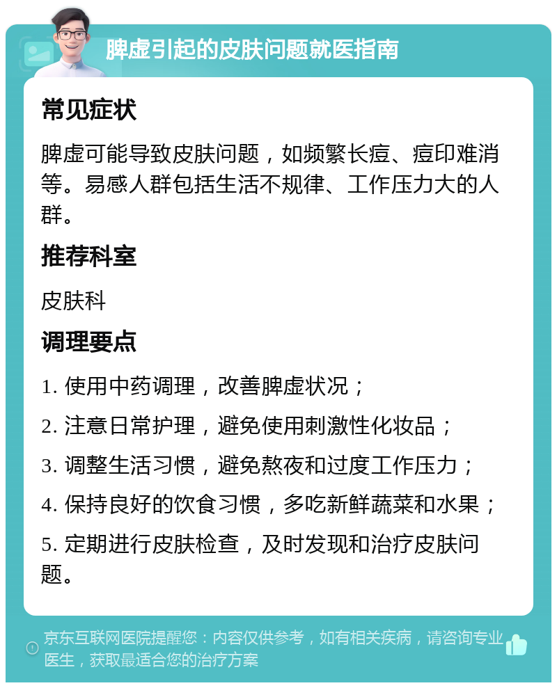 脾虚引起的皮肤问题就医指南 常见症状 脾虚可能导致皮肤问题，如频繁长痘、痘印难消等。易感人群包括生活不规律、工作压力大的人群。 推荐科室 皮肤科 调理要点 1. 使用中药调理，改善脾虚状况； 2. 注意日常护理，避免使用刺激性化妆品； 3. 调整生活习惯，避免熬夜和过度工作压力； 4. 保持良好的饮食习惯，多吃新鲜蔬菜和水果； 5. 定期进行皮肤检查，及时发现和治疗皮肤问题。