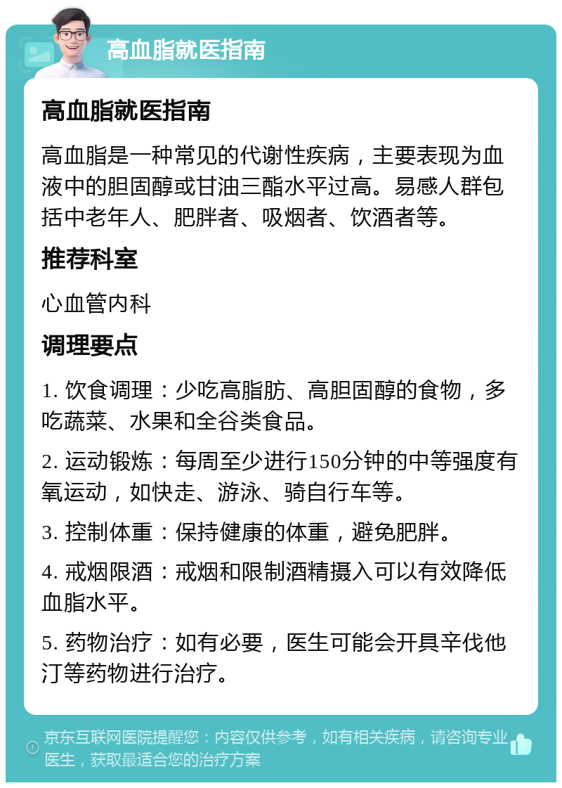 高血脂就医指南 高血脂就医指南 高血脂是一种常见的代谢性疾病，主要表现为血液中的胆固醇或甘油三酯水平过高。易感人群包括中老年人、肥胖者、吸烟者、饮酒者等。 推荐科室 心血管内科 调理要点 1. 饮食调理：少吃高脂肪、高胆固醇的食物，多吃蔬菜、水果和全谷类食品。 2. 运动锻炼：每周至少进行150分钟的中等强度有氧运动，如快走、游泳、骑自行车等。 3. 控制体重：保持健康的体重，避免肥胖。 4. 戒烟限酒：戒烟和限制酒精摄入可以有效降低血脂水平。 5. 药物治疗：如有必要，医生可能会开具辛伐他汀等药物进行治疗。