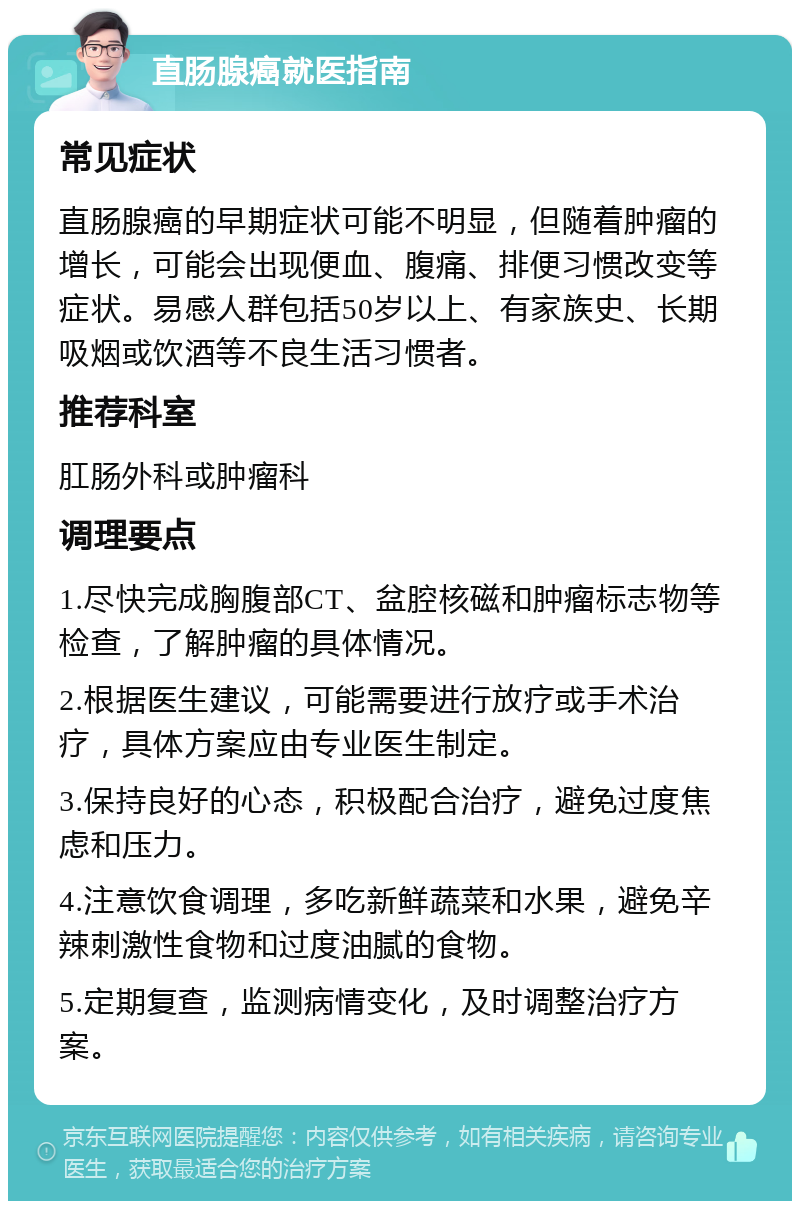 直肠腺癌就医指南 常见症状 直肠腺癌的早期症状可能不明显，但随着肿瘤的增长，可能会出现便血、腹痛、排便习惯改变等症状。易感人群包括50岁以上、有家族史、长期吸烟或饮酒等不良生活习惯者。 推荐科室 肛肠外科或肿瘤科 调理要点 1.尽快完成胸腹部CT、盆腔核磁和肿瘤标志物等检查，了解肿瘤的具体情况。 2.根据医生建议，可能需要进行放疗或手术治疗，具体方案应由专业医生制定。 3.保持良好的心态，积极配合治疗，避免过度焦虑和压力。 4.注意饮食调理，多吃新鲜蔬菜和水果，避免辛辣刺激性食物和过度油腻的食物。 5.定期复查，监测病情变化，及时调整治疗方案。