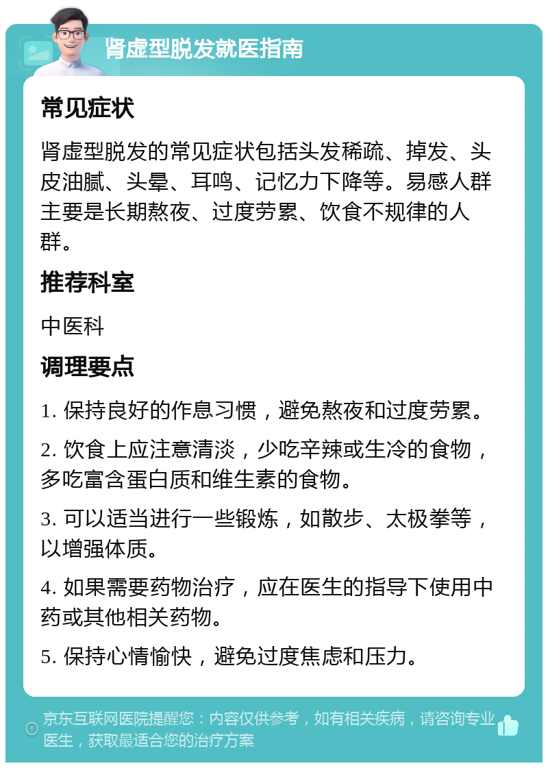 肾虚型脱发就医指南 常见症状 肾虚型脱发的常见症状包括头发稀疏、掉发、头皮油腻、头晕、耳鸣、记忆力下降等。易感人群主要是长期熬夜、过度劳累、饮食不规律的人群。 推荐科室 中医科 调理要点 1. 保持良好的作息习惯，避免熬夜和过度劳累。 2. 饮食上应注意清淡，少吃辛辣或生冷的食物，多吃富含蛋白质和维生素的食物。 3. 可以适当进行一些锻炼，如散步、太极拳等，以增强体质。 4. 如果需要药物治疗，应在医生的指导下使用中药或其他相关药物。 5. 保持心情愉快，避免过度焦虑和压力。