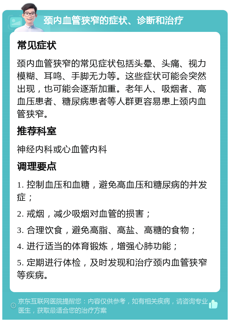 颈内血管狭窄的症状、诊断和治疗 常见症状 颈内血管狭窄的常见症状包括头晕、头痛、视力模糊、耳鸣、手脚无力等。这些症状可能会突然出现，也可能会逐渐加重。老年人、吸烟者、高血压患者、糖尿病患者等人群更容易患上颈内血管狭窄。 推荐科室 神经内科或心血管内科 调理要点 1. 控制血压和血糖，避免高血压和糖尿病的并发症； 2. 戒烟，减少吸烟对血管的损害； 3. 合理饮食，避免高脂、高盐、高糖的食物； 4. 进行适当的体育锻炼，增强心肺功能； 5. 定期进行体检，及时发现和治疗颈内血管狭窄等疾病。