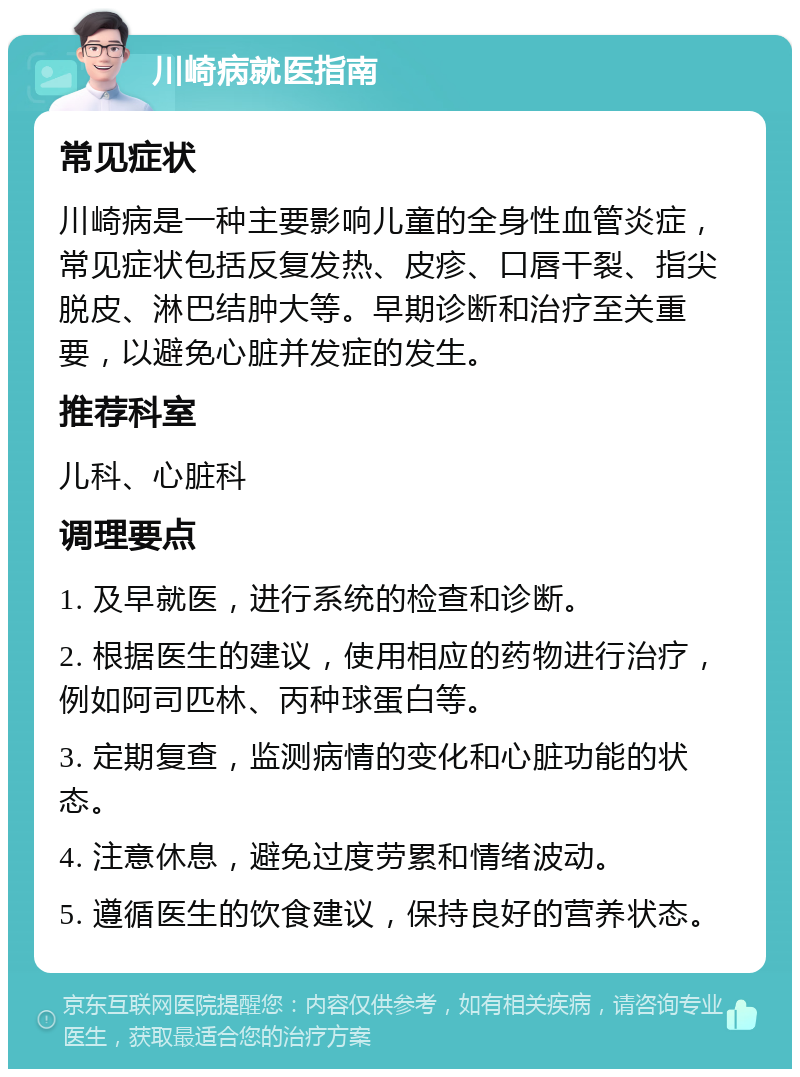 川崎病就医指南 常见症状 川崎病是一种主要影响儿童的全身性血管炎症，常见症状包括反复发热、皮疹、口唇干裂、指尖脱皮、淋巴结肿大等。早期诊断和治疗至关重要，以避免心脏并发症的发生。 推荐科室 儿科、心脏科 调理要点 1. 及早就医，进行系统的检查和诊断。 2. 根据医生的建议，使用相应的药物进行治疗，例如阿司匹林、丙种球蛋白等。 3. 定期复查，监测病情的变化和心脏功能的状态。 4. 注意休息，避免过度劳累和情绪波动。 5. 遵循医生的饮食建议，保持良好的营养状态。