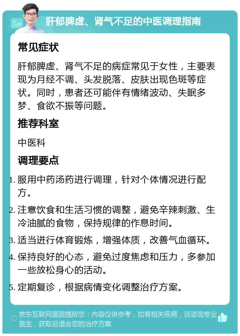 肝郁脾虚、肾气不足的中医调理指南 常见症状 肝郁脾虚、肾气不足的病症常见于女性，主要表现为月经不调、头发脱落、皮肤出现色斑等症状。同时，患者还可能伴有情绪波动、失眠多梦、食欲不振等问题。 推荐科室 中医科 调理要点 服用中药汤药进行调理，针对个体情况进行配方。 注意饮食和生活习惯的调整，避免辛辣刺激、生冷油腻的食物，保持规律的作息时间。 适当进行体育锻炼，增强体质，改善气血循环。 保持良好的心态，避免过度焦虑和压力，多参加一些放松身心的活动。 定期复诊，根据病情变化调整治疗方案。