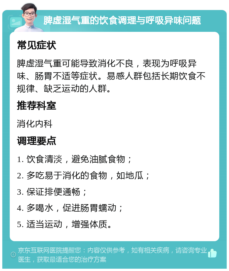 脾虚湿气重的饮食调理与呼吸异味问题 常见症状 脾虚湿气重可能导致消化不良，表现为呼吸异味、肠胃不适等症状。易感人群包括长期饮食不规律、缺乏运动的人群。 推荐科室 消化内科 调理要点 1. 饮食清淡，避免油腻食物； 2. 多吃易于消化的食物，如地瓜； 3. 保证排便通畅； 4. 多喝水，促进肠胃蠕动； 5. 适当运动，增强体质。