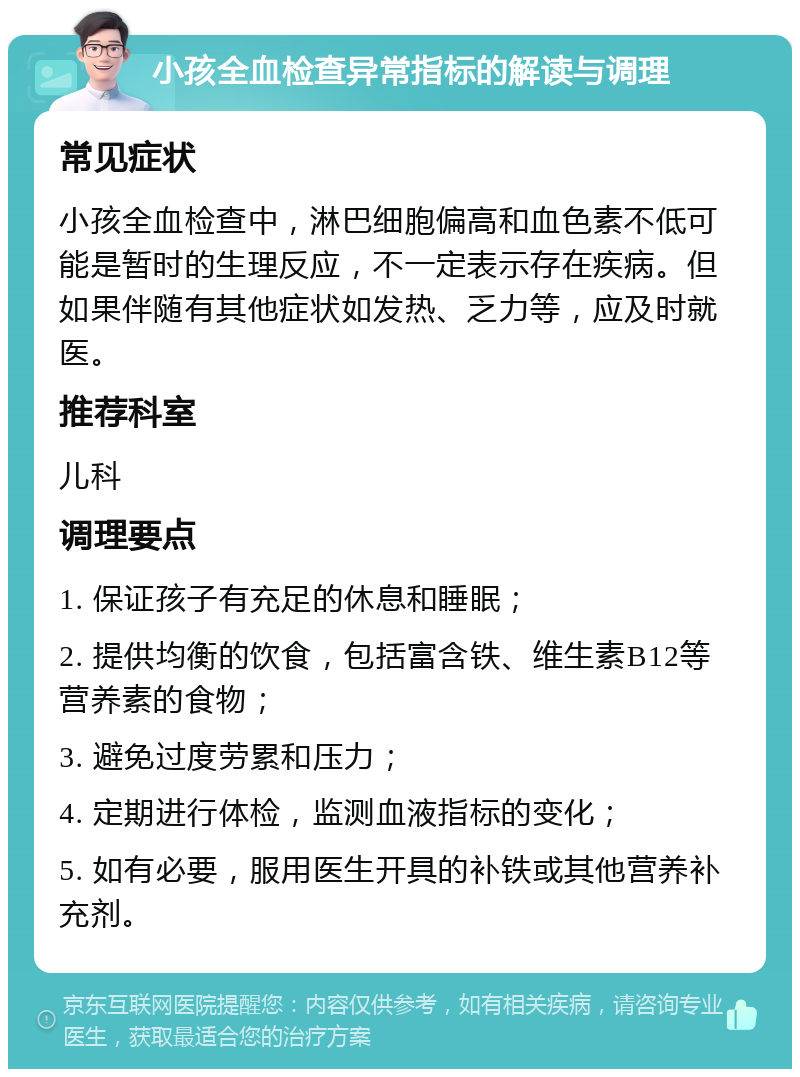 小孩全血检查异常指标的解读与调理 常见症状 小孩全血检查中，淋巴细胞偏高和血色素不低可能是暂时的生理反应，不一定表示存在疾病。但如果伴随有其他症状如发热、乏力等，应及时就医。 推荐科室 儿科 调理要点 1. 保证孩子有充足的休息和睡眠； 2. 提供均衡的饮食，包括富含铁、维生素B12等营养素的食物； 3. 避免过度劳累和压力； 4. 定期进行体检，监测血液指标的变化； 5. 如有必要，服用医生开具的补铁或其他营养补充剂。