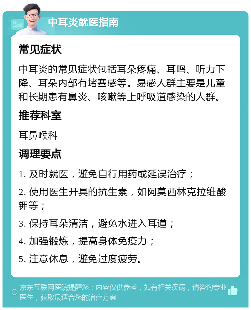 中耳炎就医指南 常见症状 中耳炎的常见症状包括耳朵疼痛、耳鸣、听力下降、耳朵内部有堵塞感等。易感人群主要是儿童和长期患有鼻炎、咳嗽等上呼吸道感染的人群。 推荐科室 耳鼻喉科 调理要点 1. 及时就医，避免自行用药或延误治疗； 2. 使用医生开具的抗生素，如阿莫西林克拉维酸钾等； 3. 保持耳朵清洁，避免水进入耳道； 4. 加强锻炼，提高身体免疫力； 5. 注意休息，避免过度疲劳。