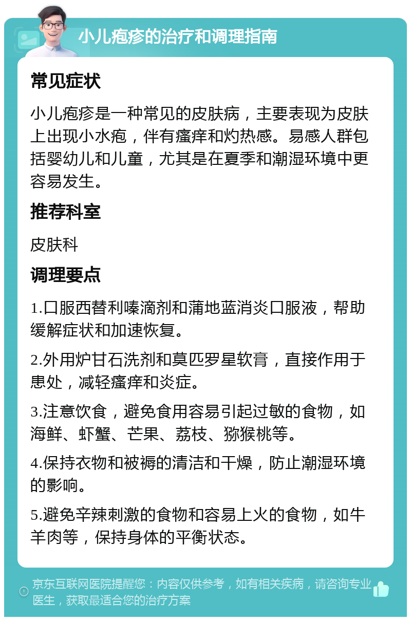 小儿疱疹的治疗和调理指南 常见症状 小儿疱疹是一种常见的皮肤病，主要表现为皮肤上出现小水疱，伴有瘙痒和灼热感。易感人群包括婴幼儿和儿童，尤其是在夏季和潮湿环境中更容易发生。 推荐科室 皮肤科 调理要点 1.口服西替利嗪滴剂和蒲地蓝消炎口服液，帮助缓解症状和加速恢复。 2.外用炉甘石洗剂和莫匹罗星软膏，直接作用于患处，减轻瘙痒和炎症。 3.注意饮食，避免食用容易引起过敏的食物，如海鲜、虾蟹、芒果、荔枝、猕猴桃等。 4.保持衣物和被褥的清洁和干燥，防止潮湿环境的影响。 5.避免辛辣刺激的食物和容易上火的食物，如牛羊肉等，保持身体的平衡状态。