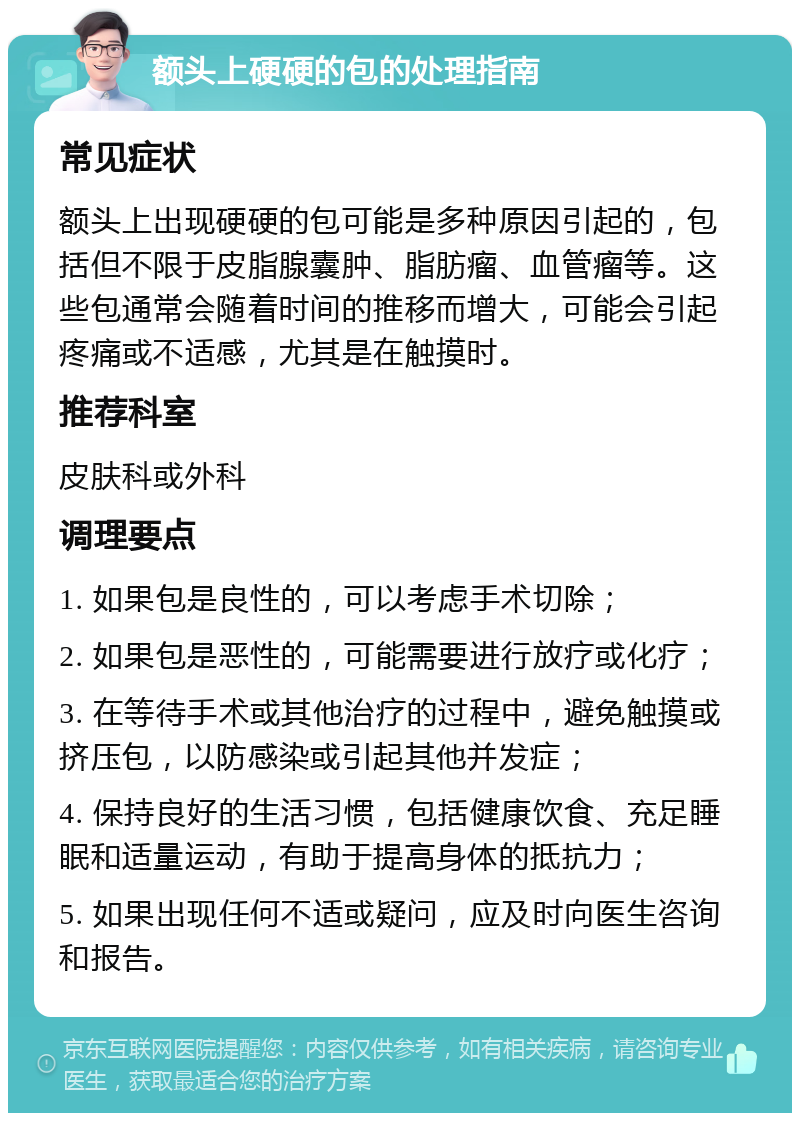 额头上硬硬的包的处理指南 常见症状 额头上出现硬硬的包可能是多种原因引起的，包括但不限于皮脂腺囊肿、脂肪瘤、血管瘤等。这些包通常会随着时间的推移而增大，可能会引起疼痛或不适感，尤其是在触摸时。 推荐科室 皮肤科或外科 调理要点 1. 如果包是良性的，可以考虑手术切除； 2. 如果包是恶性的，可能需要进行放疗或化疗； 3. 在等待手术或其他治疗的过程中，避免触摸或挤压包，以防感染或引起其他并发症； 4. 保持良好的生活习惯，包括健康饮食、充足睡眠和适量运动，有助于提高身体的抵抗力； 5. 如果出现任何不适或疑问，应及时向医生咨询和报告。