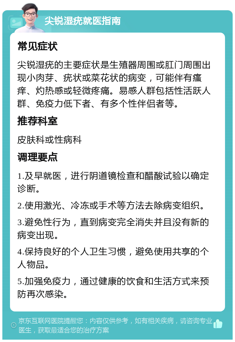 尖锐湿疣就医指南 常见症状 尖锐湿疣的主要症状是生殖器周围或肛门周围出现小肉芽、疣状或菜花状的病变，可能伴有瘙痒、灼热感或轻微疼痛。易感人群包括性活跃人群、免疫力低下者、有多个性伴侣者等。 推荐科室 皮肤科或性病科 调理要点 1.及早就医，进行阴道镜检查和醋酸试验以确定诊断。 2.使用激光、冷冻或手术等方法去除病变组织。 3.避免性行为，直到病变完全消失并且没有新的病变出现。 4.保持良好的个人卫生习惯，避免使用共享的个人物品。 5.加强免疫力，通过健康的饮食和生活方式来预防再次感染。