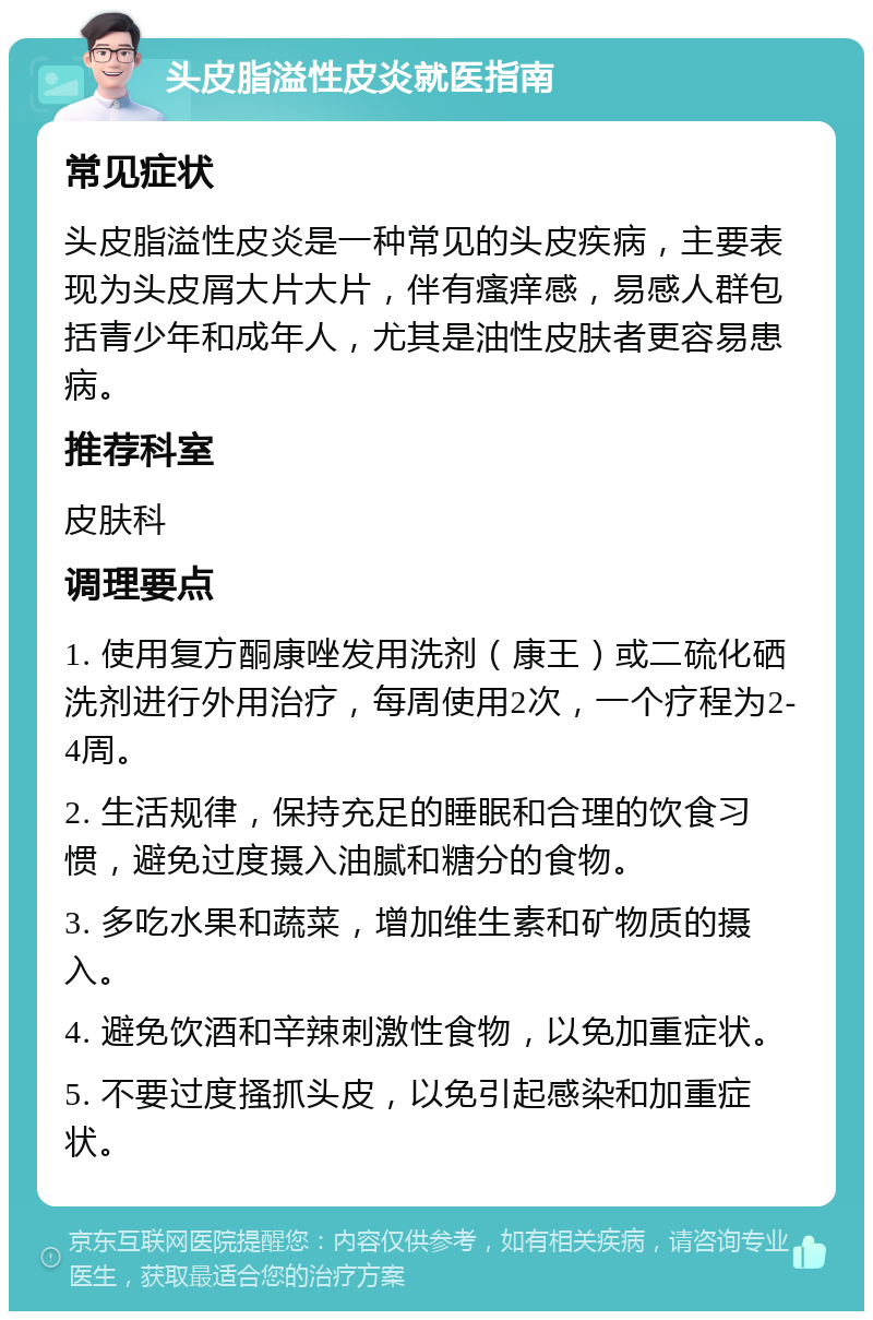 头皮脂溢性皮炎就医指南 常见症状 头皮脂溢性皮炎是一种常见的头皮疾病，主要表现为头皮屑大片大片，伴有瘙痒感，易感人群包括青少年和成年人，尤其是油性皮肤者更容易患病。 推荐科室 皮肤科 调理要点 1. 使用复方酮康唑发用洗剂（康王）或二硫化硒洗剂进行外用治疗，每周使用2次，一个疗程为2-4周。 2. 生活规律，保持充足的睡眠和合理的饮食习惯，避免过度摄入油腻和糖分的食物。 3. 多吃水果和蔬菜，增加维生素和矿物质的摄入。 4. 避免饮酒和辛辣刺激性食物，以免加重症状。 5. 不要过度搔抓头皮，以免引起感染和加重症状。