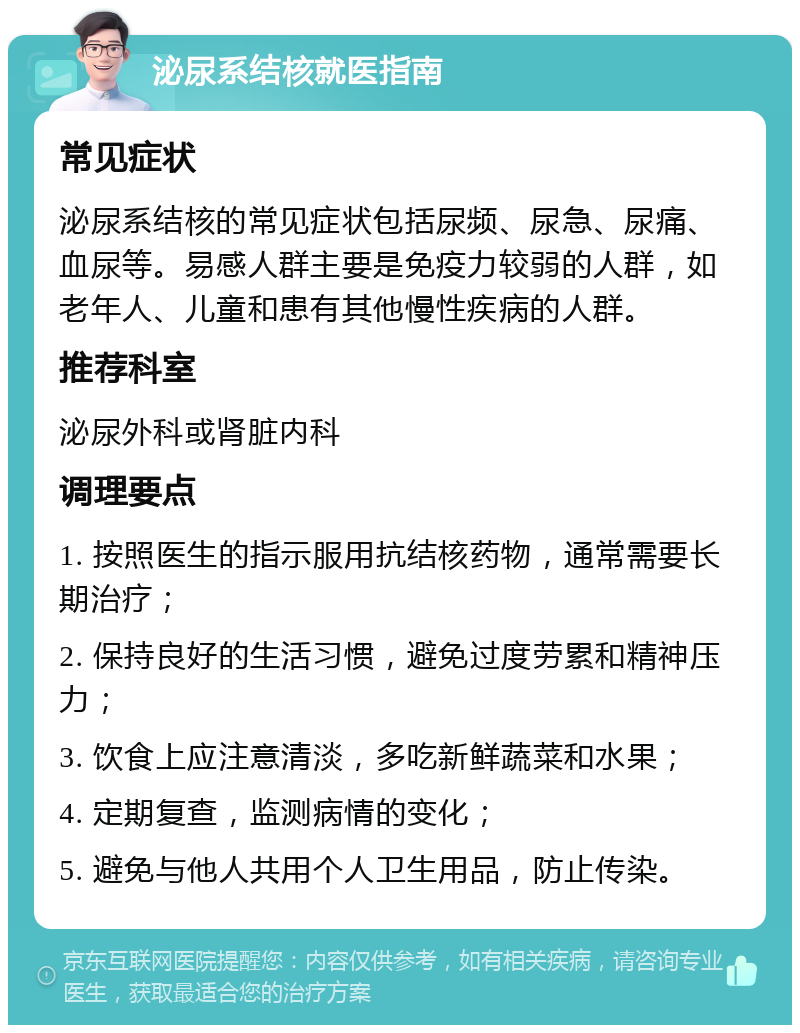 泌尿系结核就医指南 常见症状 泌尿系结核的常见症状包括尿频、尿急、尿痛、血尿等。易感人群主要是免疫力较弱的人群，如老年人、儿童和患有其他慢性疾病的人群。 推荐科室 泌尿外科或肾脏内科 调理要点 1. 按照医生的指示服用抗结核药物，通常需要长期治疗； 2. 保持良好的生活习惯，避免过度劳累和精神压力； 3. 饮食上应注意清淡，多吃新鲜蔬菜和水果； 4. 定期复查，监测病情的变化； 5. 避免与他人共用个人卫生用品，防止传染。