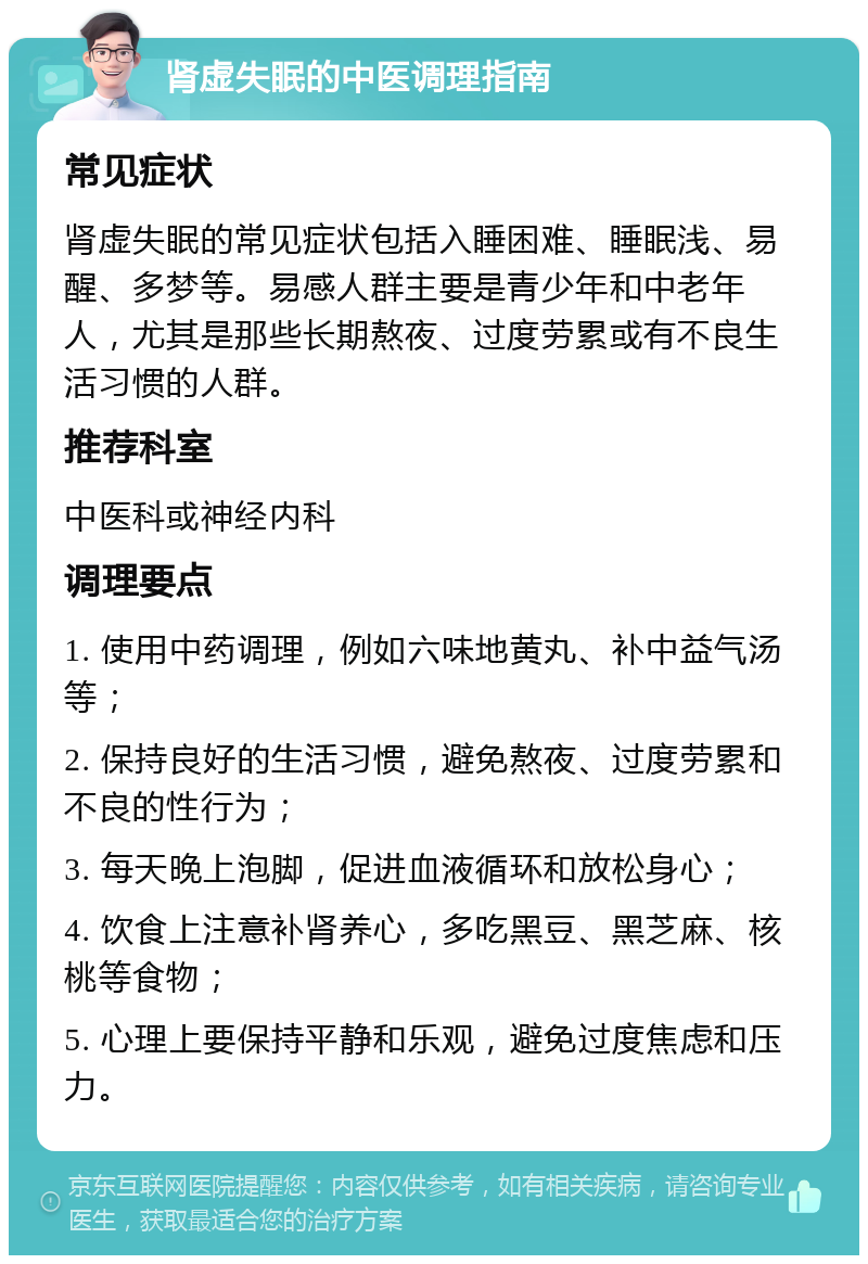 肾虚失眠的中医调理指南 常见症状 肾虚失眠的常见症状包括入睡困难、睡眠浅、易醒、多梦等。易感人群主要是青少年和中老年人，尤其是那些长期熬夜、过度劳累或有不良生活习惯的人群。 推荐科室 中医科或神经内科 调理要点 1. 使用中药调理，例如六味地黄丸、补中益气汤等； 2. 保持良好的生活习惯，避免熬夜、过度劳累和不良的性行为； 3. 每天晚上泡脚，促进血液循环和放松身心； 4. 饮食上注意补肾养心，多吃黑豆、黑芝麻、核桃等食物； 5. 心理上要保持平静和乐观，避免过度焦虑和压力。