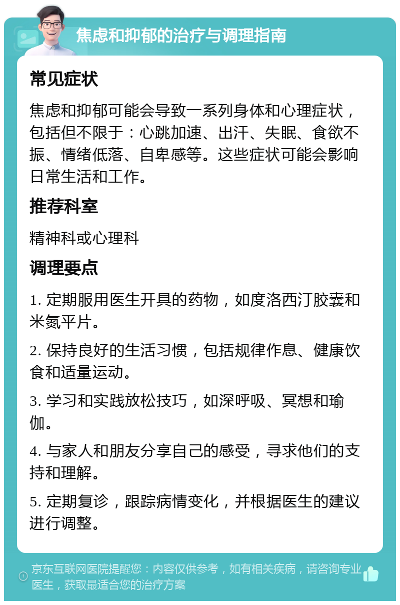 焦虑和抑郁的治疗与调理指南 常见症状 焦虑和抑郁可能会导致一系列身体和心理症状，包括但不限于：心跳加速、出汗、失眠、食欲不振、情绪低落、自卑感等。这些症状可能会影响日常生活和工作。 推荐科室 精神科或心理科 调理要点 1. 定期服用医生开具的药物，如度洛西汀胶囊和米氮平片。 2. 保持良好的生活习惯，包括规律作息、健康饮食和适量运动。 3. 学习和实践放松技巧，如深呼吸、冥想和瑜伽。 4. 与家人和朋友分享自己的感受，寻求他们的支持和理解。 5. 定期复诊，跟踪病情变化，并根据医生的建议进行调整。