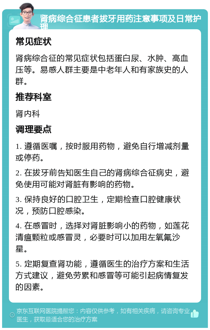 肾病综合征患者拔牙用药注意事项及日常护理 常见症状 肾病综合征的常见症状包括蛋白尿、水肿、高血压等。易感人群主要是中老年人和有家族史的人群。 推荐科室 肾内科 调理要点 1. 遵循医嘱，按时服用药物，避免自行增减剂量或停药。 2. 在拔牙前告知医生自己的肾病综合征病史，避免使用可能对肾脏有影响的药物。 3. 保持良好的口腔卫生，定期检查口腔健康状况，预防口腔感染。 4. 在感冒时，选择对肾脏影响小的药物，如莲花清瘟颗粒或感冒灵，必要时可以加用左氧氟沙星。 5. 定期复查肾功能，遵循医生的治疗方案和生活方式建议，避免劳累和感冒等可能引起病情复发的因素。