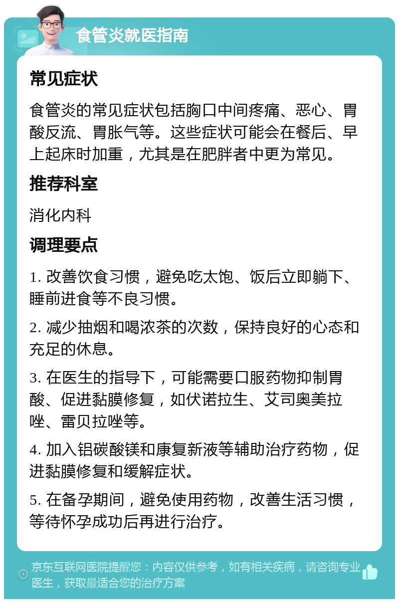 食管炎就医指南 常见症状 食管炎的常见症状包括胸口中间疼痛、恶心、胃酸反流、胃胀气等。这些症状可能会在餐后、早上起床时加重，尤其是在肥胖者中更为常见。 推荐科室 消化内科 调理要点 1. 改善饮食习惯，避免吃太饱、饭后立即躺下、睡前进食等不良习惯。 2. 减少抽烟和喝浓茶的次数，保持良好的心态和充足的休息。 3. 在医生的指导下，可能需要口服药物抑制胃酸、促进黏膜修复，如伏诺拉生、艾司奥美拉唑、雷贝拉唑等。 4. 加入铝碳酸镁和康复新液等辅助治疗药物，促进黏膜修复和缓解症状。 5. 在备孕期间，避免使用药物，改善生活习惯，等待怀孕成功后再进行治疗。