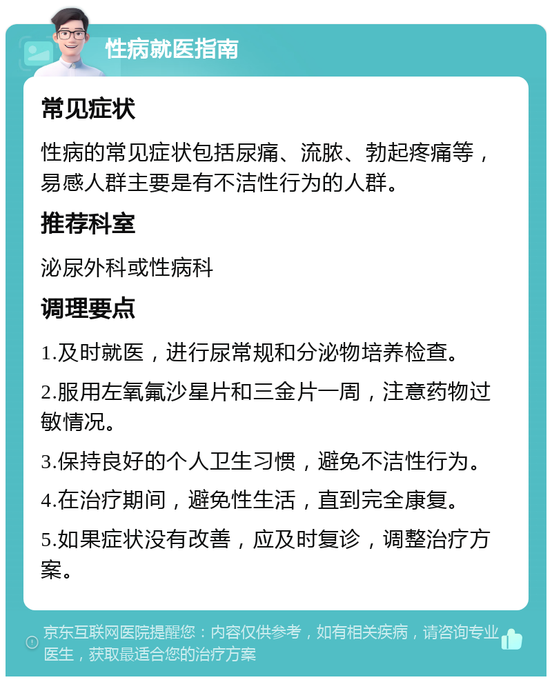 性病就医指南 常见症状 性病的常见症状包括尿痛、流脓、勃起疼痛等，易感人群主要是有不洁性行为的人群。 推荐科室 泌尿外科或性病科 调理要点 1.及时就医，进行尿常规和分泌物培养检查。 2.服用左氧氟沙星片和三金片一周，注意药物过敏情况。 3.保持良好的个人卫生习惯，避免不洁性行为。 4.在治疗期间，避免性生活，直到完全康复。 5.如果症状没有改善，应及时复诊，调整治疗方案。