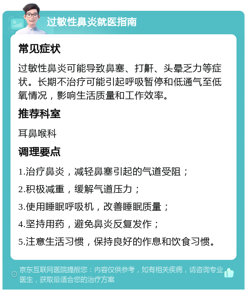 过敏性鼻炎就医指南 常见症状 过敏性鼻炎可能导致鼻塞、打鼾、头晕乏力等症状。长期不治疗可能引起呼吸暂停和低通气至低氧情况，影响生活质量和工作效率。 推荐科室 耳鼻喉科 调理要点 1.治疗鼻炎，减轻鼻塞引起的气道受阻； 2.积极减重，缓解气道压力； 3.使用睡眠呼吸机，改善睡眠质量； 4.坚持用药，避免鼻炎反复发作； 5.注意生活习惯，保持良好的作息和饮食习惯。