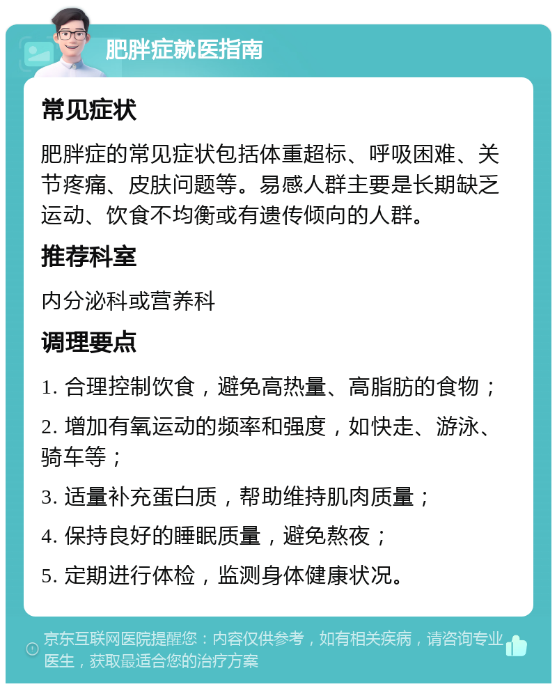 肥胖症就医指南 常见症状 肥胖症的常见症状包括体重超标、呼吸困难、关节疼痛、皮肤问题等。易感人群主要是长期缺乏运动、饮食不均衡或有遗传倾向的人群。 推荐科室 内分泌科或营养科 调理要点 1. 合理控制饮食，避免高热量、高脂肪的食物； 2. 增加有氧运动的频率和强度，如快走、游泳、骑车等； 3. 适量补充蛋白质，帮助维持肌肉质量； 4. 保持良好的睡眠质量，避免熬夜； 5. 定期进行体检，监测身体健康状况。