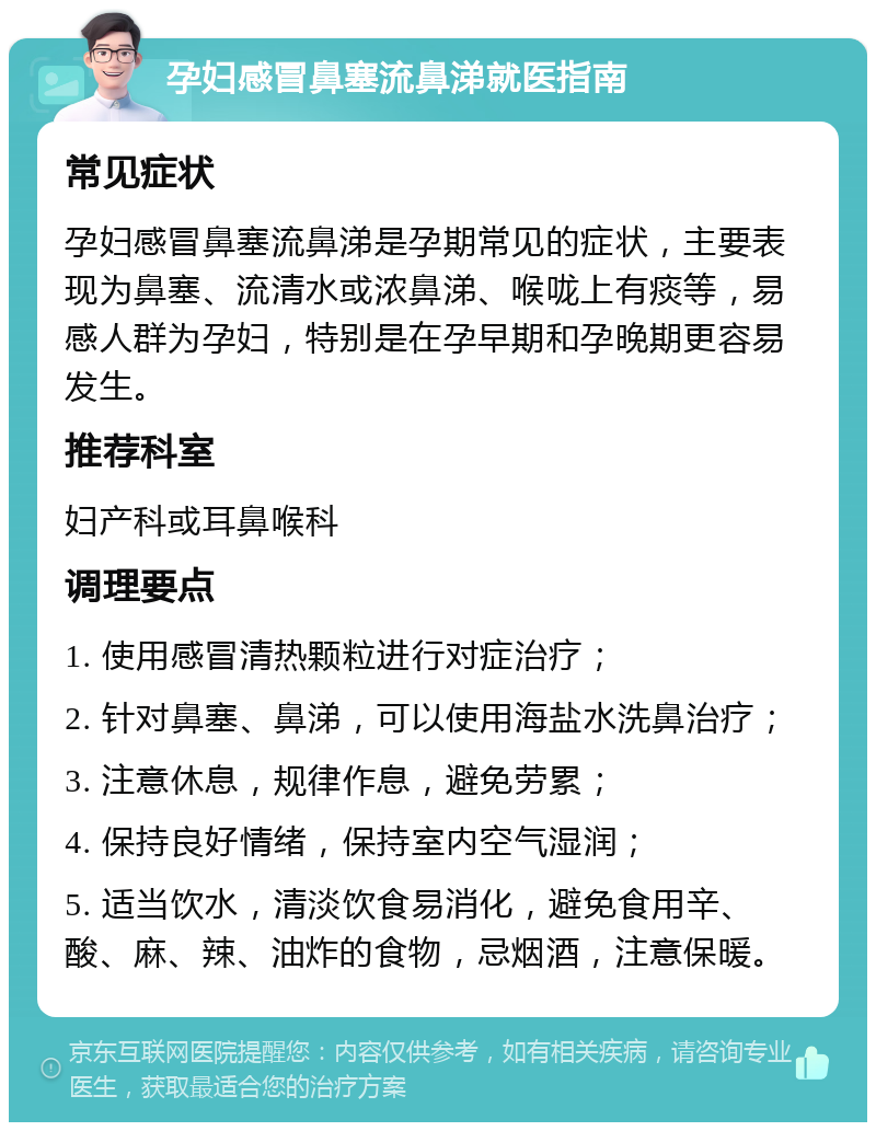 孕妇感冒鼻塞流鼻涕就医指南 常见症状 孕妇感冒鼻塞流鼻涕是孕期常见的症状，主要表现为鼻塞、流清水或浓鼻涕、喉咙上有痰等，易感人群为孕妇，特别是在孕早期和孕晚期更容易发生。 推荐科室 妇产科或耳鼻喉科 调理要点 1. 使用感冒清热颗粒进行对症治疗； 2. 针对鼻塞、鼻涕，可以使用海盐水洗鼻治疗； 3. 注意休息，规律作息，避免劳累； 4. 保持良好情绪，保持室内空气湿润； 5. 适当饮水，清淡饮食易消化，避免食用辛、酸、麻、辣、油炸的食物，忌烟酒，注意保暖。