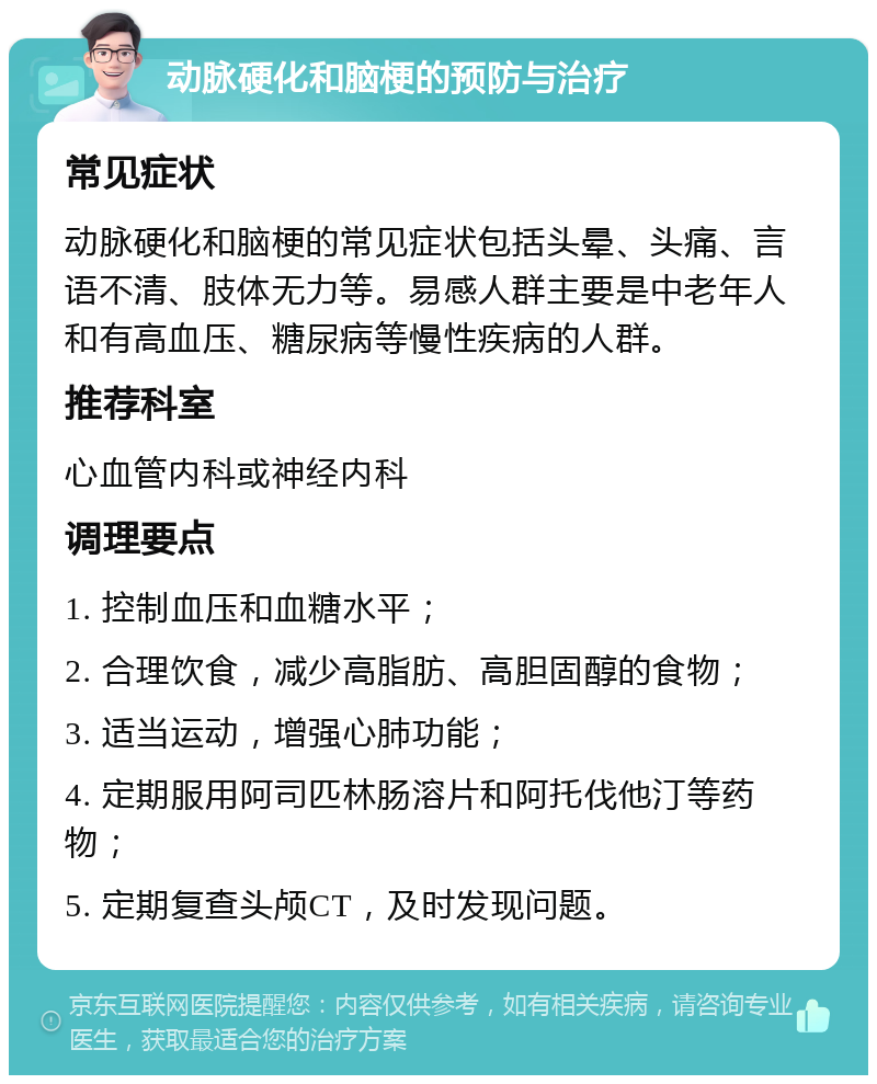 动脉硬化和脑梗的预防与治疗 常见症状 动脉硬化和脑梗的常见症状包括头晕、头痛、言语不清、肢体无力等。易感人群主要是中老年人和有高血压、糖尿病等慢性疾病的人群。 推荐科室 心血管内科或神经内科 调理要点 1. 控制血压和血糖水平； 2. 合理饮食，减少高脂肪、高胆固醇的食物； 3. 适当运动，增强心肺功能； 4. 定期服用阿司匹林肠溶片和阿托伐他汀等药物； 5. 定期复查头颅CT，及时发现问题。