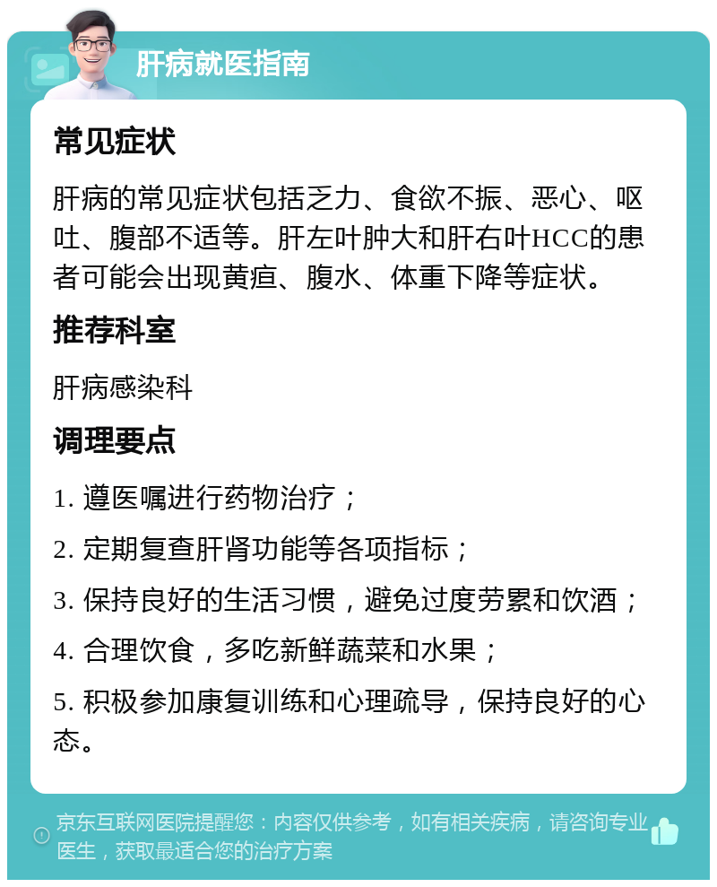 肝病就医指南 常见症状 肝病的常见症状包括乏力、食欲不振、恶心、呕吐、腹部不适等。肝左叶肿大和肝右叶HCC的患者可能会出现黄疸、腹水、体重下降等症状。 推荐科室 肝病感染科 调理要点 1. 遵医嘱进行药物治疗； 2. 定期复查肝肾功能等各项指标； 3. 保持良好的生活习惯，避免过度劳累和饮酒； 4. 合理饮食，多吃新鲜蔬菜和水果； 5. 积极参加康复训练和心理疏导，保持良好的心态。