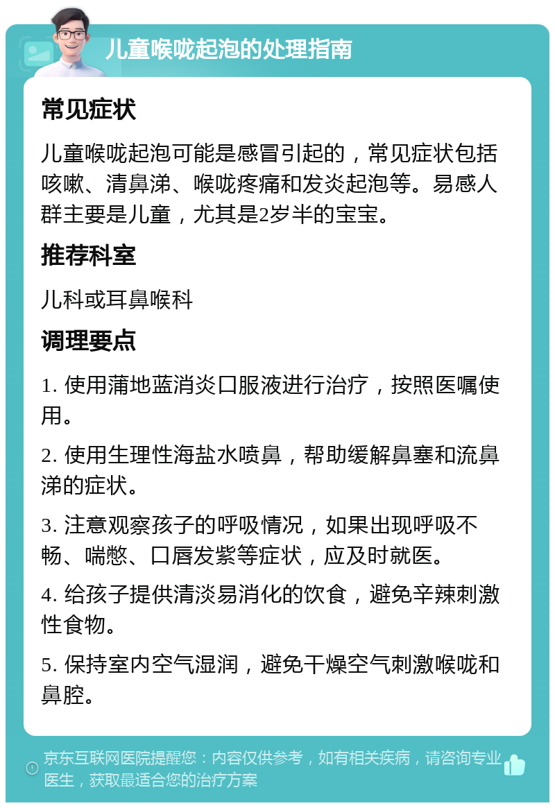 儿童喉咙起泡的处理指南 常见症状 儿童喉咙起泡可能是感冒引起的，常见症状包括咳嗽、清鼻涕、喉咙疼痛和发炎起泡等。易感人群主要是儿童，尤其是2岁半的宝宝。 推荐科室 儿科或耳鼻喉科 调理要点 1. 使用蒲地蓝消炎口服液进行治疗，按照医嘱使用。 2. 使用生理性海盐水喷鼻，帮助缓解鼻塞和流鼻涕的症状。 3. 注意观察孩子的呼吸情况，如果出现呼吸不畅、喘憋、口唇发紫等症状，应及时就医。 4. 给孩子提供清淡易消化的饮食，避免辛辣刺激性食物。 5. 保持室内空气湿润，避免干燥空气刺激喉咙和鼻腔。