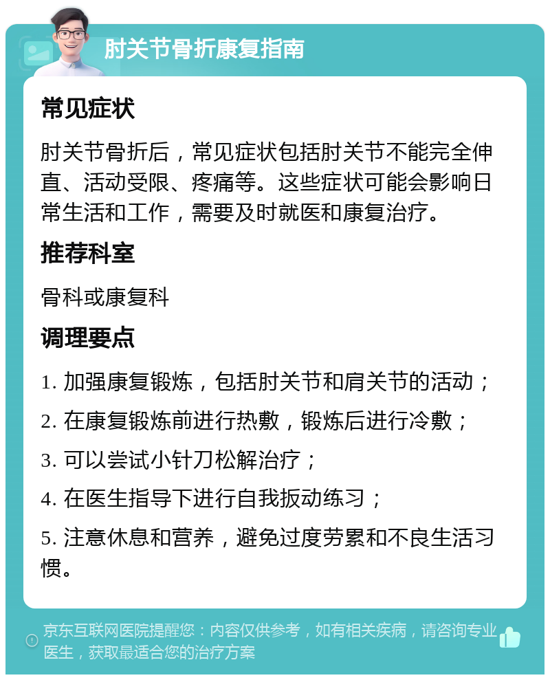 肘关节骨折康复指南 常见症状 肘关节骨折后，常见症状包括肘关节不能完全伸直、活动受限、疼痛等。这些症状可能会影响日常生活和工作，需要及时就医和康复治疗。 推荐科室 骨科或康复科 调理要点 1. 加强康复锻炼，包括肘关节和肩关节的活动； 2. 在康复锻炼前进行热敷，锻炼后进行冷敷； 3. 可以尝试小针刀松解治疗； 4. 在医生指导下进行自我扳动练习； 5. 注意休息和营养，避免过度劳累和不良生活习惯。