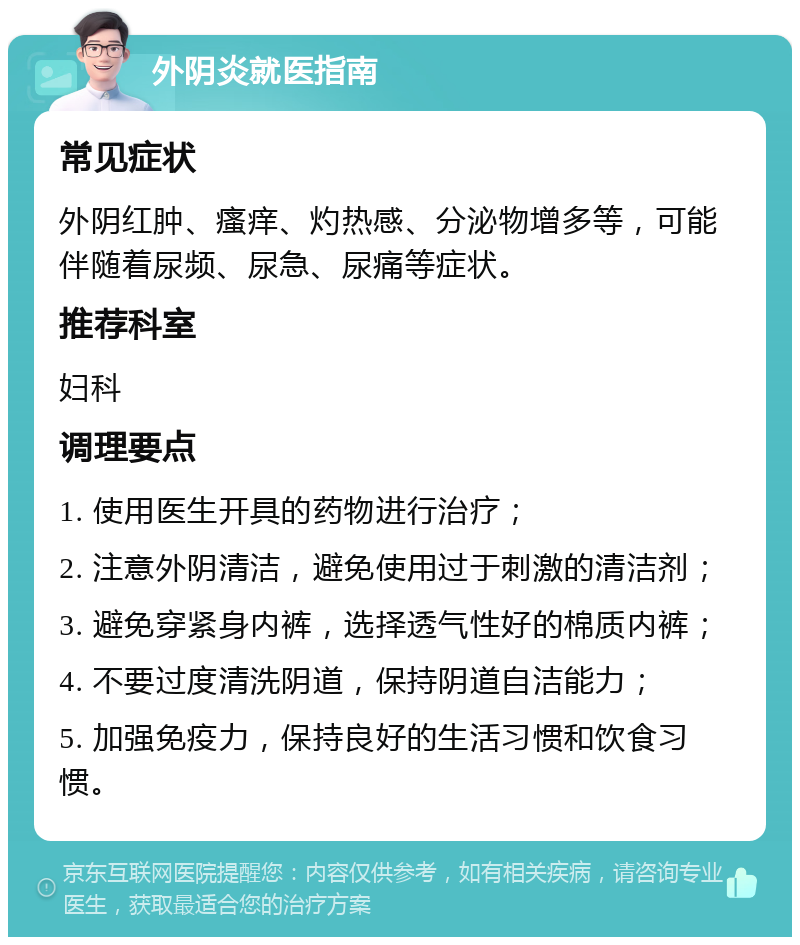 外阴炎就医指南 常见症状 外阴红肿、瘙痒、灼热感、分泌物增多等，可能伴随着尿频、尿急、尿痛等症状。 推荐科室 妇科 调理要点 1. 使用医生开具的药物进行治疗； 2. 注意外阴清洁，避免使用过于刺激的清洁剂； 3. 避免穿紧身内裤，选择透气性好的棉质内裤； 4. 不要过度清洗阴道，保持阴道自洁能力； 5. 加强免疫力，保持良好的生活习惯和饮食习惯。