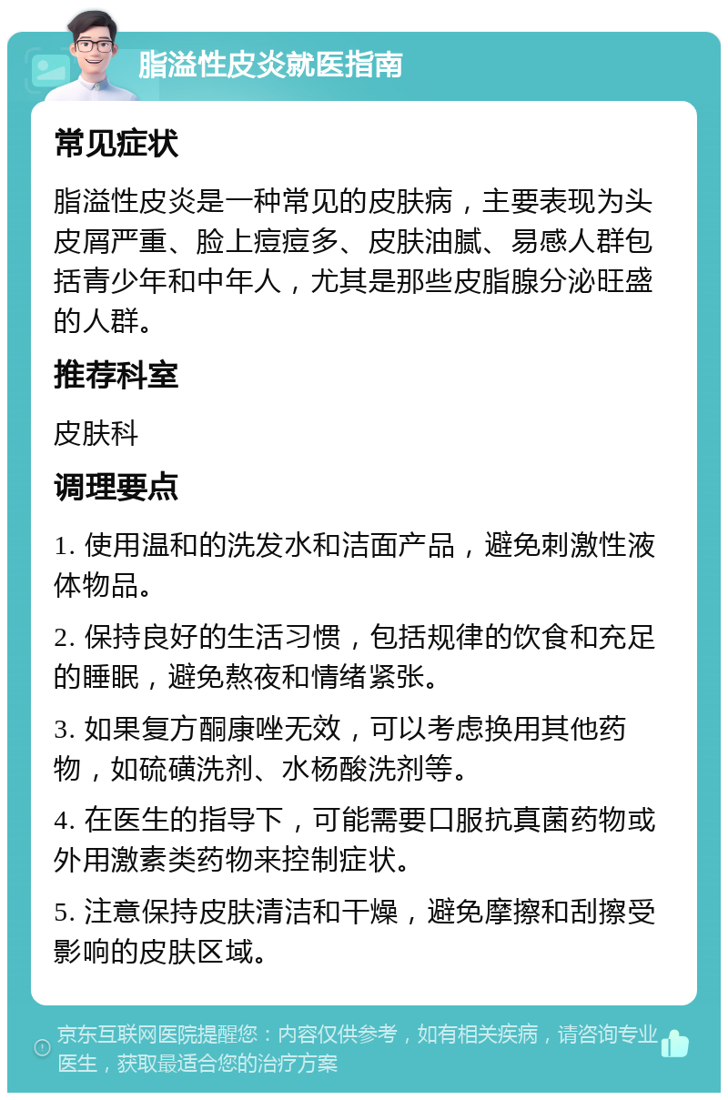 脂溢性皮炎就医指南 常见症状 脂溢性皮炎是一种常见的皮肤病，主要表现为头皮屑严重、脸上痘痘多、皮肤油腻、易感人群包括青少年和中年人，尤其是那些皮脂腺分泌旺盛的人群。 推荐科室 皮肤科 调理要点 1. 使用温和的洗发水和洁面产品，避免刺激性液体物品。 2. 保持良好的生活习惯，包括规律的饮食和充足的睡眠，避免熬夜和情绪紧张。 3. 如果复方酮康唑无效，可以考虑换用其他药物，如硫磺洗剂、水杨酸洗剂等。 4. 在医生的指导下，可能需要口服抗真菌药物或外用激素类药物来控制症状。 5. 注意保持皮肤清洁和干燥，避免摩擦和刮擦受影响的皮肤区域。