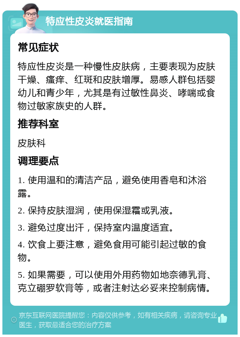 特应性皮炎就医指南 常见症状 特应性皮炎是一种慢性皮肤病，主要表现为皮肤干燥、瘙痒、红斑和皮肤增厚。易感人群包括婴幼儿和青少年，尤其是有过敏性鼻炎、哮喘或食物过敏家族史的人群。 推荐科室 皮肤科 调理要点 1. 使用温和的清洁产品，避免使用香皂和沐浴露。 2. 保持皮肤湿润，使用保湿霜或乳液。 3. 避免过度出汗，保持室内温度适宜。 4. 饮食上要注意，避免食用可能引起过敏的食物。 5. 如果需要，可以使用外用药物如地奈德乳膏、克立硼罗软膏等，或者注射达必妥来控制病情。