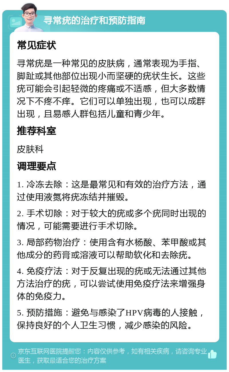 寻常疣的治疗和预防指南 常见症状 寻常疣是一种常见的皮肤病，通常表现为手指、脚趾或其他部位出现小而坚硬的疣状生长。这些疣可能会引起轻微的疼痛或不适感，但大多数情况下不疼不痒。它们可以单独出现，也可以成群出现，且易感人群包括儿童和青少年。 推荐科室 皮肤科 调理要点 1. 冷冻去除：这是最常见和有效的治疗方法，通过使用液氮将疣冻结并摧毁。 2. 手术切除：对于较大的疣或多个疣同时出现的情况，可能需要进行手术切除。 3. 局部药物治疗：使用含有水杨酸、苯甲酸或其他成分的药膏或溶液可以帮助软化和去除疣。 4. 免疫疗法：对于反复出现的疣或无法通过其他方法治疗的疣，可以尝试使用免疫疗法来增强身体的免疫力。 5. 预防措施：避免与感染了HPV病毒的人接触，保持良好的个人卫生习惯，减少感染的风险。