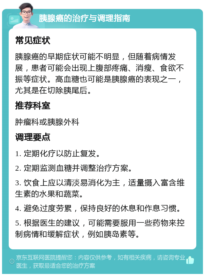 胰腺癌的治疗与调理指南 常见症状 胰腺癌的早期症状可能不明显，但随着病情发展，患者可能会出现上腹部疼痛、消瘦、食欲不振等症状。高血糖也可能是胰腺癌的表现之一，尤其是在切除胰尾后。 推荐科室 肿瘤科或胰腺外科 调理要点 1. 定期化疗以防止复发。 2. 定期监测血糖并调整治疗方案。 3. 饮食上应以清淡易消化为主，适量摄入富含维生素的水果和蔬菜。 4. 避免过度劳累，保持良好的休息和作息习惯。 5. 根据医生的建议，可能需要服用一些药物来控制病情和缓解症状，例如胰岛素等。