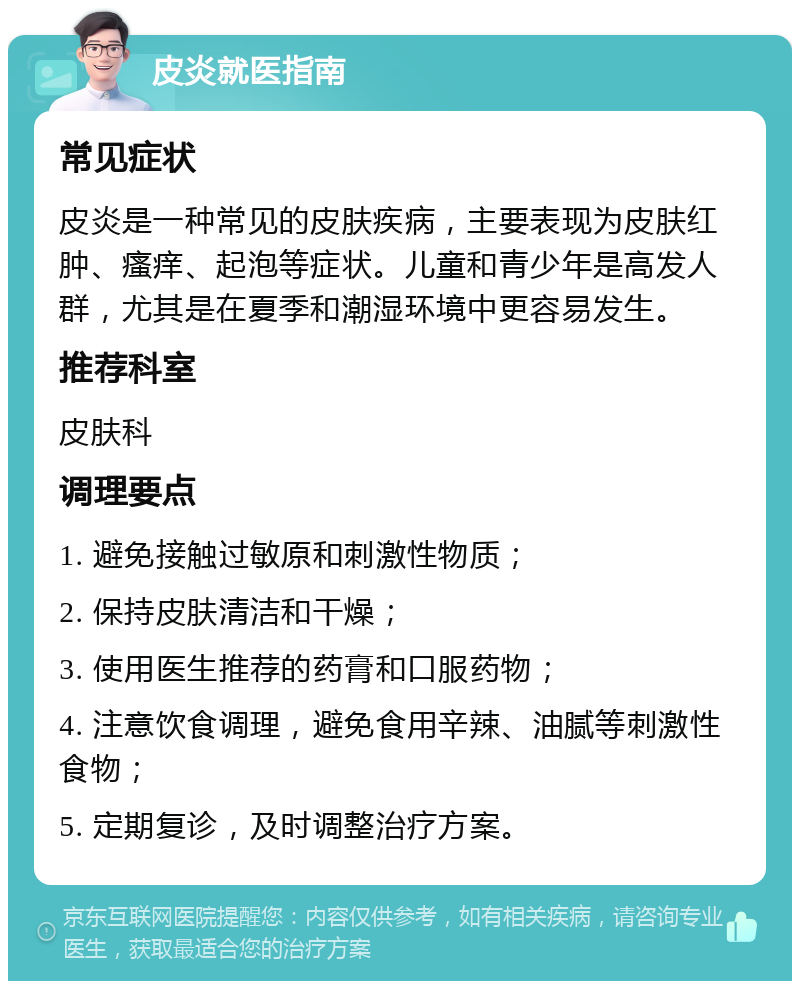 皮炎就医指南 常见症状 皮炎是一种常见的皮肤疾病，主要表现为皮肤红肿、瘙痒、起泡等症状。儿童和青少年是高发人群，尤其是在夏季和潮湿环境中更容易发生。 推荐科室 皮肤科 调理要点 1. 避免接触过敏原和刺激性物质； 2. 保持皮肤清洁和干燥； 3. 使用医生推荐的药膏和口服药物； 4. 注意饮食调理，避免食用辛辣、油腻等刺激性食物； 5. 定期复诊，及时调整治疗方案。