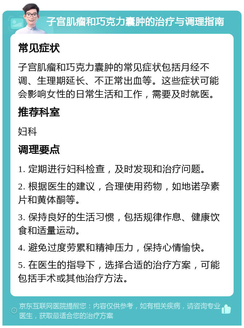 子宫肌瘤和巧克力囊肿的治疗与调理指南 常见症状 子宫肌瘤和巧克力囊肿的常见症状包括月经不调、生理期延长、不正常出血等。这些症状可能会影响女性的日常生活和工作，需要及时就医。 推荐科室 妇科 调理要点 1. 定期进行妇科检查，及时发现和治疗问题。 2. 根据医生的建议，合理使用药物，如地诺孕素片和黄体酮等。 3. 保持良好的生活习惯，包括规律作息、健康饮食和适量运动。 4. 避免过度劳累和精神压力，保持心情愉快。 5. 在医生的指导下，选择合适的治疗方案，可能包括手术或其他治疗方法。